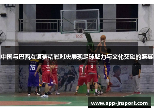 中国与巴西友谊赛精彩对决展现足球魅力与文化交融的盛宴
